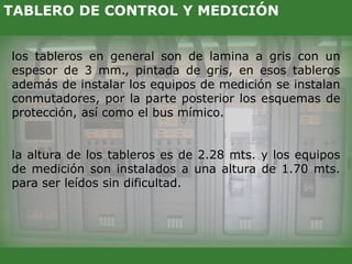 los tableros en general son de lamina a gris con un
espesor de 3 mm., pintada de gris, en esos tableros
además de instalar los equipos de medición se instalan
conmutadores, por la parte posterior los esquemas de
protección, así como el bus mímico.
la altura de los tableros es de 2.28 mts. y los equipos
de medición son instalados a una altura de 1.70 mts.
para ser leídos sin dificultad.
TABLERO DE CONTROL Y MEDICIÓN
 