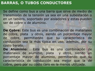 Se define como bus a una barra que sirve de medio de
transmisión de la tensión ya sea en una subestación o
en un tablero, soportado por aisladores y estas pueden
ser de cobre o de aluminio.
De Cobre: Este bus es una combinación de materiales
de cobre, plata y otros, siendo un porcentaje mayor
de cobre, permitiendo que su característica de
conducción sea la más típica en uso, además, por su
costo barato.
De Aluminio: Este bus es una combinación de
materiales de aluminio, plata y otros, siendo un
porcentaje mayor de aluminio, permitiendo que su
característica de conducción sea mejor que la de
cobre, pero por su costo caro es la menos utilizada.
BARRAS, O TUBOS CONDUCTORES
 