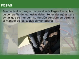 Son cubículos o registros por donde llegan los cables
de compañía de luz, estas deben tener desagües para
evitar que se inunden, su función consiste en permitir
el manejo de los cables alimentadores.
FOSAS
 