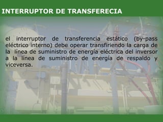 el interruptor de transferencia estático (by-pass
eléctrico interno) debe operar transfiriendo la carga de
la línea de suministro de energía eléctrica del inversor
a la línea de suministro de energía de respaldo y
viceversa.
INTERRUPTOR DE TRANSFERECIA
 