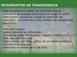esta transferencia deben ser de forma que el
suministro de energía eléctrica en la carga no sufra
interrupción cuando se cumpla la condición de
sincronía y se presenten como mínimo las condiciones
siguientes:
•falla del inversor
•sobre corriente en el inversor
•voltaje de salida del inversor mayor o menor a +/--
10% del valor nominal.
•desconexión por bajo voltaje de corriente continúa.
•transferencia manual.
•velocidad no mayor de ¼ de ciclo.
INTERRUPTOR DE TRANSFERECIA
 