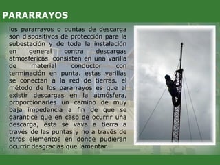 los pararrayos o puntas de descarga
son dispositivos de protección para la
subestación y de toda la instalación
en general contra descargas
atmosféricas. consisten en una varilla
de material conductor con
terminación en punta. estas varillas
se conectan a la red de tierras. el
método de los pararrayos es que al
existir descargas en la atmósfera,
proporcionarles un camino de muy
baja impedancia a fin de que se
garantice que en caso de ocurrir una
descarga, ésta se vaya a tierra a
través de las puntas y no a través de
otros elementos en donde pudieran
ocurrir desgracias que lamentar.
PARARRAYOS
 
