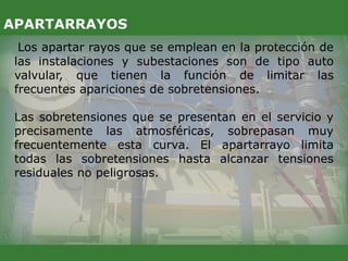 Los apartar rayos que se emplean en la protección de
las instalaciones y subestaciones son de tipo auto
valvular, que tienen la función de limitar las
frecuentes apariciones de sobretensiones.
Las sobretensiones que se presentan en el servicio y
precisamente las atmosféricas, sobrepasan muy
frecuentemente esta curva. El apartarrayo limita
todas las sobretensiones hasta alcanzar tensiones
residuales no peligrosas.
APARTARRAYOS
 