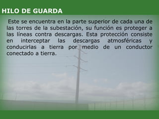 Este se encuentra en la parte superior de cada una de
las torres de la subestación, su función es proteger a
las líneas contra descargas. Esta protección consiste
en interceptar las descargas atmosféricas y
conducirlas a tierra por medio de un conductor
conectado a tierra.
HILO DE GUARDA
 