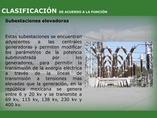 Subestaciones elevadoras
Estas subestaciones se encuentran
adyacentes a las centrales
generadoras y permiten modificar
los parámetros de la potencia
subministrada por los
generadores, para permitir la
transmisión de la energía eléctrica
a través de la líneas de
transmisión a tensiones mas
elevadas que la generación, en la
república mexicana se genera
entre 6 y 20 kv y se transmite a
69 kv, 115 kv, 138 kv, 230 kv y
400 kv.
CLASIFICACIÓN DE ACUERDO A LA FUNCIÓN
 