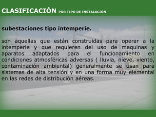 subestaciones tipo intemperie.
son aquellas que están construidas para operar a la
intemperie y que requieren del uso de maquinas y
aparatos adaptados para el funcionamiento en
condiciones atmosféricas adversas ( lluvia, nieve, viento,
contaminación ambiental) generalmente se usan para
sistemas de alta tensión y en una forma muy elemental
en las redes de distribución aéreas.
CLASIFICACIÓN POR TIPO DE INSTALACIÓN
 