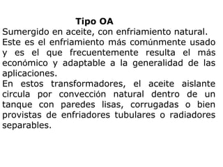 Tipo OA
Sumergido en aceite, con enfriamiento natural.
Este es el enfriamiento más comúnmente usado
y es el que frecuentemente resulta el más
económico y adaptable a la generalidad de las
aplicaciones.
En estos transformadores, el aceite aislante
circula por convección natural dentro de un
tanque con paredes lisas, corrugadas o bien
provistas de enfriadores tubulares o radiadores
separables.

 