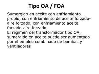Tipo OA / FOA
Sumergido en aceite con enfriamiento
propio, con enfriamiento de aceite forzadoaire forzado, con enfriamiento aceite
forzado-aire forzado.
El régimen del transformador tipo OA,
sumergido en aceite puede ser aumentado
por el empleo combinado de bombas y
ventiladores

 