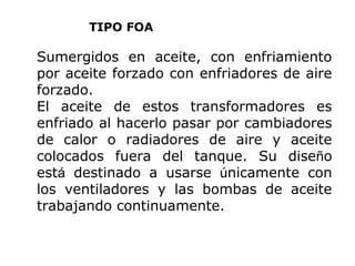 TIPO FOA

Sumergidos en aceite, con enfriamiento
por aceite forzado con enfriadores de aire
forzado.
El aceite de estos transformadores es
enfriado al hacerlo pasar por cambiadores
de calor o radiadores de aire y aceite
colocados fuera del tanque. Su diseño
está destinado a usarse únicamente con
los ventiladores y las bombas de aceite
trabajando continuamente.

 