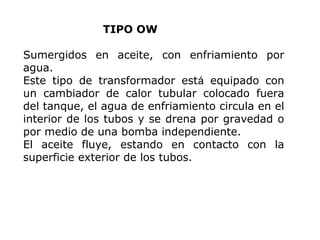 TIPO OW
Sumergidos en aceite, con enfriamiento por
agua.
Este tipo de transformador está equipado con
un cambiador de calor tubular colocado fuera
del tanque, el agua de enfriamiento circula en el
interior de los tubos y se drena por gravedad o
por medio de una bomba independiente.
El aceite fluye, estando en contacto con la
superficie exterior de los tubos.

 