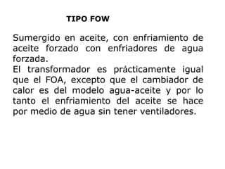 TIPO FOW

Sumergido en aceite, con enfriamiento de
aceite forzado con enfriadores de agua
forzada.
El transformador es prácticamente igual
que el FOA, excepto que el cambiador de
calor es del modelo agua-aceite y por lo
tanto el enfriamiento del aceite se hace
por medio de agua sin tener ventiladores.

 