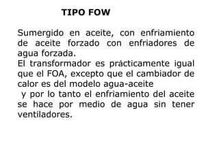 TIPO FOW
Sumergido en aceite, con enfriamiento
de aceite forzado con enfriadores de
agua forzada.
El transformador es prácticamente igual
que el FOA, excepto que el cambiador de
calor es del modelo agua-aceite
y por lo tanto el enfriamiento del aceite
se hace por medio de agua sin tener
ventiladores.

 