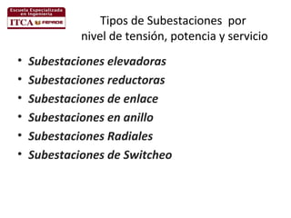 Tipos de Subestaciones por
nivel de tensión, potencia y servicio
•
•
•
•
•
•

Subestaciones elevadoras
Subestaciones reductoras
Subestaciones de enlace
Subestaciones en anillo
Subestaciones Radiales
Subestaciones de Switcheo

 