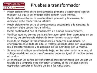 Pruebas a transformador
•
•
•
•
•
•

•

•

Medir aislamiento entre arrollamiento primario y secundario con un
megger. La aguja del megger debe tender hacia infinito.
Medir aislamiento entre arrollamiento primario y la carcaza, la
medición debe tender hacia infinito.
Medir aislamiento entre el arrollamiento secundario y la carcaza, la
medición debe tender hacia infinito.
Medir continuidad con el multimetro en ambos arrollamientos.
Verificar que los bornes del transformador estén bien apretados en su
interior, de preferencia deben de tener la misma polaridad.
Cuando se tengan 3 transformadores a conectar a un banco, se
energizaran en el lado de alta, el voltaje aplicado debe ser igual para
los 3 transformadores y la posición de los TAP debe ser la misma.
Se medirá el voltaje en el lado de baja, un transformador a la vez, el
voltaje medido en cada transformador debe ser igual al medido en los
otros dos.
Al energizar un banco de transformadores por primera vez utilizar un
fusible de 1 amperio y no conectar la carga, si los voltajes son los
esperados cambiar el fusible de 1A a los calculados.

 