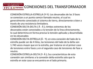 CONEXIONES DEL TRANSFORMADOR
CONEXIÓN ESTRELLA-ESTRELLA (Y-Y): Los devanados de las 3 fases
se conectan a un punto común llamado neutro, el cual es
generalmente conectado al sistema de tierra, directamente o bien a
través de una resistencia limitadora.
CONEXIÓN DELTA-DELTA ( Ä - Ä ); Ambos extremos de los
devanados están conectados a la tensión de la línea directamente,
lo cual determina en forma precisa la tensión aplicada y desarrollada
en los devanados
CONEXIÓN DELTA-ESTRELLA (Ä - Y); en esta conexión del lado de la
estrella puede ser de 4 hilos, las tensiones del lado de la delta son
1.743 veces mayor que en la estrella, por tratarse en el primer caso
de tensiones entre fases y en el segundo caso de tensiones de fase a
neutro.
CONEXIÓN ESTRELLA-DELTA (Y- Ä ); Sus características de esta
conexión son similares a la conexión delta-estrella solo que la
estrella en este caso se encuentra en el lado primario.

 