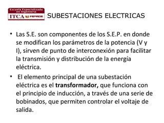 SUBESTACIONES ELECTRICAS

• Las S.E. son componentes de los S.E.P. en donde
se modifican los parámetros de la potencia (V y
I), sirven de punto de interconexión para facilitar
la transmisión y distribución de la energía
eléctrica.
• El elemento principal de una subestación
eléctrica es el transformador, que funciona con
el principio de inducción, a través de una serie de
bobinados, que permiten controlar el voltaje de
salida.

 