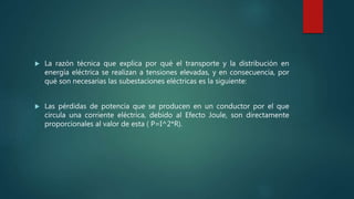  La razón técnica que explica por qué el transporte y la distribución en
energía eléctrica se realizan a tensiones elevadas, y en consecuencia, por
qué son necesarias las subestaciones eléctricas es la siguiente:
 Las pérdidas de potencia que se producen en un conductor por el que
circula una corriente eléctrica, debido al Efecto Joule, son directamente
proporcionales al valor de esta ( P=I^2*R).
 