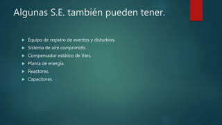Algunas S.E. también pueden tener.
 Equipo de registro de eventos y disturbios.
 Sistema de aire comprimido.
 Compensador estático de Vars.
 Planta de energía.
 Reactores.
 Capacitores.
 