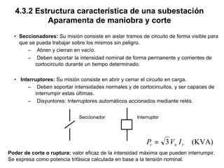 4.3.2 Estructura característica de una subestación
Aparamenta de maniobra y corte
• Seccionadores: Su misión consiste en aislar tramos de circuito de forma visible para
que se pueda trabajar sobre los mismos sin peligro.
– Abren y cierran en vacío.
– Deben soportar la intensidad nominal de forma permanente y corrientes de
cortocircuito durante un tiempo determinado.
• Interruptores: Su misión consiste en abrir y cerrar el circuito en carga.
– Deben soportar intensidades normales y de cortocircuitos, y ser capaces de
interrumpir estas últimas.
– Disyuntores: Interruptores automáticos accionados mediante relés.
Seccionador Interruptor
Poder de corte o ruptura: valor eficaz de la intensidad máxima que pueden interrumpir.
Se expresa como potencia trifásica calculada en base a la tensión nominal.
(KVA)3 rnr IVP =
 