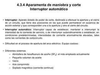 4.3.4 Aparamenta de maniobra y corte
Interruptor automático
• Interruptor: Aparato dotado de poder de corte, destinado a efectuar la apertura y el cierre
de un circuito, que tiene dos posiciones en las que puede permanecer en ausencia de
acción exterior y que corresponden una a la apertura y otra al cierre del circuito.
• Interruptor automático: Interruptor capaz de establecer, mantener e interrumpir la
intensidad de la corriente de servicio, o de interrumpir automáticamente o establecer, en
condiciones predeterminadas, intensidades de corriente anormalmente elevadas, tales
como las corrientes de cortocircuito.
• Dificultad en el proceso de apertura del arco eléctrico. Equipo costoso
• Diferentes sistemas
– Atmósfera de hexafluoruro de azufre (SF6): el más empleado actualmente
– Pequeño volumen de aceite
– Vacío
– Aire comprimido
– Soplado magnético (corriente continua)
 