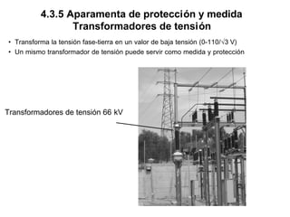 4.3.5 Aparamenta de protección y medida
Transformadores de tensión
• Transforma la tensión fase-tierra en un valor de baja tensión (0-110/√3 V)
• Un mismo transformador de tensión puede servir como medida y protección
Transformadores de tensión 66 kV
 
