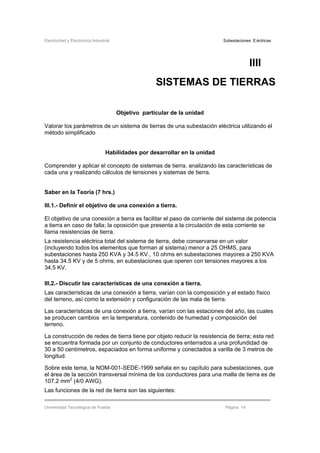 Electricidad y Electrónica Industrial Subestaciones Eléctricas
Universidad Tecnológica de Puebla Página 14
IIII
SISTEMAS DE TIERRAS
Objetivo particular de la unidad
Valorar los parámetros de un sistema de tierras de una subestación eléctrica utilizando el
método simplificado
Habilidades por desarrollar en la unidad
Comprender y aplicar el concepto de sistemas de tierra, analizando las características de
cada una y realizando cálculos de tensiones y sistemas de tierra.
Saber en la Teoría (7 hrs.)
III.1.- Definir el objetivo de una conexión a tierra.
El objetivo de una conexión a tierra es facilitar el paso de corriente del sistema de potencia
a tierra en caso de falla; la oposición que presenta a la circulación de esta corriente se
llama resistencias de tierra.
La resistencia eléctrica total del sistema de tierra, debe conservarse en un valor
(incluyendo todos los elementos que forman al sistema) menor a 25 OHMS, para
subestaciones hasta 250 KVA y 34.5 KV., 10 ohms en subestaciones mayores a 250 KVA
hasta 34.5 KV y de 5 ohms, en subestaciones que operen con tensiones mayores a los
34.5 KV.
III.2.- Discutir las características de una conexión a tierra.
Las características de una conexión a tierra, varían con la composición y el estado físico
del terreno, así como la extensión y configuración de las mala de tierra.
Las características de una conexión a tierra, varían con las estaciones del año, las cuales
se producen cambios en la temperatura, contenido de humedad y composición del
terreno.
La construcción de redes de tierra tiene por objeto reducir la resistencia de tierra; esta red
se encuentra formada por un conjunto de conductores enterrados a una profundidad de
30 a 50 centímetros, espaciados en forma uniforme y conectados a varilla de 3 metros de
longitud.
Sobre este tema, la NOM-001-SEDE-1999 señala en su capítulo para subestaciones, que
el área de la sección transversal mínima de los conductores para una malla de tierra es de
107.2 mm2
(4/0 AWG).
Las funciones de la red de tierra son las siguientes:
 