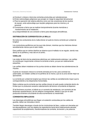 Electricidad y Electrónica Industrial Subestaciones Eléctricas
Universidad Tecnológica de Puebla Página 15
a) Conducir o drenar a tierra las corrientes producidas por sobretensiones.
b) Evitar sobrevoltajes peligrosos que pongan en riesgo la seguridad del personal.
c) Para la operación del sistema eléctrico como son las conexiones de los neutros
de equipo, evita sobrevoltaje que resulten peligrosos para los mismos y al
personal
d) Conexiones a tierra que se realicen temporalmente durante maniobras o
mantenimiento de la instalación.
e) La disponibilidad de una conexión a tierra para descargas atmosféricas.
DISTRIBUCIÓN DE CORRIENTES EN LA MALLA
No todos los conductores de la malla drenan al suelo la misma corriente por unidad de
longitud.
Los conductores periféricos son los que más drenan, mientras que los interiores drenan
sensiblemente menos que el valor medio.
Esto justifica que en ciertos diseños se observe que el mallado no es regular, siendo mas
denso en la periferia y mas ralo en el centro.
VARILLAS
Las redes de tierra de las estaciones eléctricas son relativamente extensas. Las varillas
no contribuyen mayormente a drenar la corriente a tierra, ya que son relativamente
pequeñas.
Las varillas deben instalarse en los puntos donde se deben drenar las sobretensiones de
impulso.
Cuando es necesario reducir la corriente drenada por la red, para controlar los
potenciales, se instalan varillas en la periferia de la misma, que es la zona donde mejor se
aprovechan.
La corriente por unidad de longitud que drenan las varillas es sensiblemente mayor que la
correspondiente a los dispersores horizontales.
Debe cuidarse que la corriente que las varillas drenan al suelo quede contenida dentro de
límites que no produzcan excesivo calentamiento del terreno circundante al dispersor.
Si tal fenómeno ocurriera, el efecto es un aumento de resistencia, con aumento de las
tensiones características y de los peligros consiguientes, debido a que por el calor
producido el terreno circundante se seca aumentando su resistividad.
CORRIENTES IMPULSIVAS
Las descargas atmosféricas que llegan a la estación conducidas por los cables de
guardia, deben ser drenadas a tierra.
También llegan descargas a través de los conductores de fase, y estas son drenadas por
los descargadores y por los objetos de capacitancia hacia tierra relativamente elevada,
capacitores de acoplamiento, transformadores de corriente, de tensión y de potencia.
 