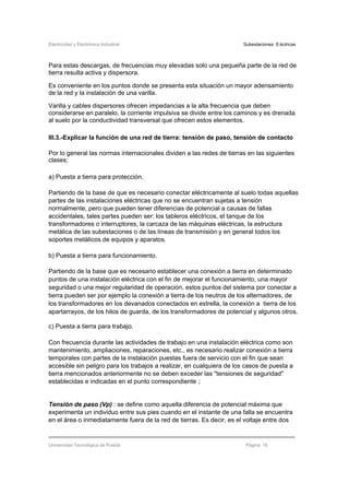 Electricidad y Electrónica Industrial Subestaciones Eléctricas
Universidad Tecnológica de Puebla Página 16
Para estas descargas, de frecuencias muy elevadas solo una pequeña parte de la red de
tierra resulta activa y dispersora.
Es conveniente en los puntos donde se presenta esta situación un mayor adensamiento
de la red y la instalación de una varilla.
Varilla y cables dispersores ofrecen impedancias a la alta frecuencia que deben
considerarse en paralelo, la corriente impulsiva se divide entre los caminos y es drenada
al suelo por la conductividad transversal que ofrecen estos elementos.
III.3.-Explicar la función de una red de tierra: tensión de paso, tensión de contacto
Por lo general las normas internacionales dividen a las redes de tierras en las siguientes
clases:
a) Puesta a tierra para protección.
Partiendo de la base de que es necesario conectar eléctricamente al suelo todas aquellas
partes de las instalaciones eléctricas que no se encuentran sujetas a tensión
normalmente, pero que pueden tener diferencias de potencial a causas de fallas
accidentales, tales partes pueden ser: los tableros eléctricos, el tanque de los
transformadores o interruptores, la carcaza de las máquinas eléctricas, la estructura
metálica de las subestaciones o de las líneas de transmisión y en general todos los
soportes metálicos de equipos y aparatos.
b) Puesta a tierra para funcionamiento.
Partiendo de la base que es necesario establecer una conexión a tierra en determinado
puntos de una instalación eléctrica con el fin de mejorar el funcionamiento, una mayor
seguridad o una mejor regularidad de operación, estos puntos del sistema por conectar a
tierra pueden ser por ejemplo la conexión a tierra de los neutros de los alternadores, de
los transformadores en los devanados conectados en estrella, la conexión a tierra de los
apartarrayos, de los hilos de guarda, de los transformadores de potencial y algunos otros.
c) Puesta a tierra para trabajo.
Con frecuencia durante las actividades de trabajo en una instalación eléctrica como son
mantenimiento, ampliaciones, reparaciones, etc., es necesario realizar conexión a tierra
temporales con partes de la instalación puestas fuera de servicio con el fin que sean
accesible sin peligro para los trabajos a realizar, en cualquiera de los casos de puesta a
tierra mencionados anteriormente no se deben exceder las "tensiones de seguridad"
establecidas e indicadas en el punto correspondiente ;
Tensión de paso (Vp) : se define como aquella diferencia de potencial máxima que
experimenta un individuo entre sus pies cuando en el instante de una falla se encuentra
en el área o inmediatamente fuera de la red de tierras. Es decir, es el voltaje entre dos
 