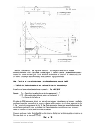 Electricidad y Electrónica Industrial Subestaciones Eléctricas
Universidad Tecnológica de Puebla Página 18
Tensión transferida : es aquella "llevada" por objetos metálicos hasta
eventualmente fuera del área cubierta por la red de tierra. La obra eléctrica está
construida sobre el suelo y en casos de fallas la corriente es drenada al suelo conductor.
Se forma un campo de corrientes y de superficies equipotenciales.
III.4.- Explicar el procedimiento de calculo del método simple de IIE
1.- Definición de la resistencia del sistema de tierras deseado Rg.
Para lo cual se emplea la siguiente expresión: Rg = EPR / If
Donde : Rg = Resistencia del sistema de tierras deseado, Ω
EPR = Elevación tolerable de potencial de la red, V.
If = Corriente de falla, A.
El valor de EPR se puede definir por las sobretensiones toleradas por el equipo instalado
por la subestación generalmente equipo más sensible requiere un nivel de aislamiento de
5 KV y un nivel menos exigente de 10 KV. Esto se puede checar de acuerdo la equipo de
control y comunicación que se instalará en la subestación; condiciones mas o menos
severas pueden considerarse como se requieran.
Cuando se tenga mejor definida el área de sistema de tierras también puede emplearse la
fórmula dada por la norma IEEE-80.
Rg = σ / 4r
 