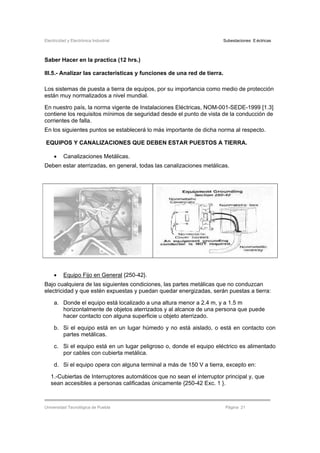 Electricidad y Electrónica Industrial Subestaciones Eléctricas
Universidad Tecnológica de Puebla Página 21
Saber Hacer en la practica (12 hrs.)
III.5.- Analizar las características y funciones de una red de tierra.
Los sistemas de puesta a tierra de equipos, por su importancia como medio de protección
están muy normalizados a nivel mundial.
En nuestro país, la norma vigente de Instalaciones Eléctricas, NOM-001-SEDE-1999 [1.3]
contiene los requisitos mínimos de seguridad desde el punto de vista de la conducción de
corrientes de falla.
En los siguientes puntos se establecerá lo más importante de dicha norma al respecto.
EQUIPOS Y CANALIZACIONES QUE DEBEN ESTAR PUESTOS A TIERRA.
• Canalizaciones Metálicas.
Deben estar aterrizadas, en general, todas las canalizaciones metálicas.
• Equipo Fijo en General {250-42}.
Bajo cualquiera de las siguientes condiciones, las partes metálicas que no conduzcan
electricidad y que estén expuestas y puedan quedar energizadas, serán puestas a tierra:
a. Donde el equipo está localizado a una altura menor a 2.4 m, y a 1.5 m
horizontalmente de objetos aterrizados y al alcance de una persona que puede
hacer contacto con alguna superficie u objeto aterrizado.
b. Si el equipo está en un lugar húmedo y no está aislado, o está en contacto con
partes metálicas.
c. Si el equipo está en un lugar peligroso o, donde el equipo eléctrico es alimentado
por cables con cubierta metálica.
d. Si el equipo opera con alguna terminal a más de 150 V a tierra, excepto en:
1.-Cubiertas de Interruptores automáticos que no sean el interruptor principal y, que
sean accesibles a personas calificadas únicamente {250-42 Exc. 1 }.
 