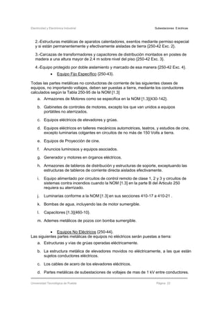 Electricidad y Electrónica Industrial Subestaciones Eléctricas
Universidad Tecnológica de Puebla Página 22
2.-Estructuras metálicas de aparatos calentadores, exentos mediante permiso especial
y si están permanentemente y efectivamente aisladas de tierra {250-42 Exc. 2}.
3.-Carcazas de transformadores y capacitores de distribución montados en postes de
madera a una altura mayor de 2.4 m sobre nivel del piso {250-42 Exc. 3}.
4.-Equipo protegido por doble aislamiento y marcado de esa manera {250-42 Exc. 4}.
• Equipo Fijo Específico {250-43}.
Todas las partes metálicas no conductoras de corriente de las siguientes clases de
equipos, no importando voltajes, deben ser puestas a tierra, mediante los conductores
calculados según la Tabla 250-95 de la NOM [1.3]
a. Armazones de Motores como se especifica en la NOM [1.3]{430-142}.
b. Gabinetes de controles de motores, excepto los que van unidos a equipos
portátiles no aterrizados.
c. Equipos eléctricos de elevadores y grúas.
d. Equipos eléctricos en talleres mecánicos automotrices, teatros, y estudios de cine,
excepto luminarias colgantes en circuitos de no más de 150 Volts a tierra.
e. Equipos de Proyección de cine.
f. Anuncios luminosos y equipos asociados.
g. Generador y motores en órganos eléctricos.
h. Armazones de tableros de distribución y estructuras de soporte, exceptuando las
estructuras de tableros de corriente directa aislados efectivamente.
i. Equipo alimentado por circuitos de control remoto de clase 1, 2 y 3 y circuitos de
sistemas contra incendios cuando la NOM [1.3] en la parte B del Articulo 250
requiera su aterrizado.
j. Luminarias conforme a la NOM [1.3] en sus secciones 410-17 a 410-21 .
k. Bombas de agua, incluyendo las de motor sumergible.
l. Capacitores [1.3]{460-10}.
m. Ademes metálicos de pozos con bomba sumergible.
• Equipos No Eléctricos {250-44}.
Las siguientes partes metálicas de equipos no eléctricos serán puestas a tierra:
a. Estructuras y vías de grúas operadas eléctricamente.
b. La estructura metálica de elevadores movidos no eléctricamente, a las que están
sujetos conductores eléctricos.
c. Los cables de acero de los elevadores eléctricos.
d. Partes metálicas de subestaciones de voltajes de mas de 1 kV entre conductores.
 