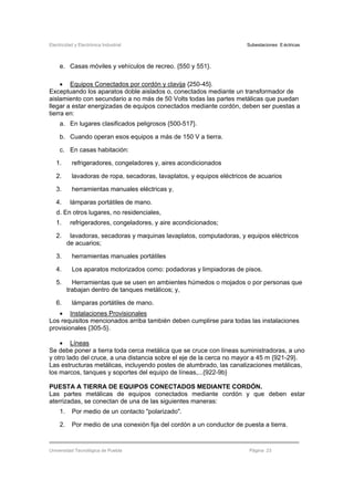 Electricidad y Electrónica Industrial Subestaciones Eléctricas
Universidad Tecnológica de Puebla Página 23
e. Casas móviles y vehículos de recreo. {550 y 551}.
• Equipos Conectados por cordón y clavija {250-45}.
Exceptuando los aparatos doble aislados o, conectados mediante un transformador de
aislamiento con secundario a no más de 50 Volts todas las partes metálicas que puedan
llegar a estar energizadas de equipos conectados mediante cordón, deben ser puestas a
tierra en:
a. En lugares clasificados peligrosos {500-517}.
b. Cuando operan esos equipos a más de 150 V a tierra.
c. En casas habitación:
1. refrigeradores, congeladores y, aires acondicionados
2. lavadoras de ropa, secadoras, lavaplatos, y equipos eléctricos de acuarios
3. herramientas manuales eléctricas y,
4. lámparas portátiles de mano.
d. En otros lugares, no residenciales,
1. refrigeradores, congeladores, y aire acondicionados;
2. lavadoras, secadoras y maquinas lavaplatos, computadoras, y equipos eléctricos
de acuarios;
3. herramientas manuales portátiles
4. Los aparatos motorizados como: podadoras y limpiadoras de pisos.
5. Herramientas que se usen en ambientes húmedos o mojados o por personas que
trabajan dentro de tanques metálicos; y,
6. lámparas portátiles de mano.
• Instalaciones Provisionales
Los requisitos mencionados arriba también deben cumplirse para todas las instalaciones
provisionales {305-5}.
• Líneas
Se debe poner a tierra toda cerca metálica que se cruce con líneas suministradoras, a uno
y otro lado del cruce, a una distancia sobre el eje de la cerca no mayor a 45 m {921-29}.
Las estructuras metálicas, incluyendo postes de alumbrado, las canalizaciones metálicas,
los marcos, tanques y soportes del equipo de líneas,...{922-9b}
PUESTA A TIERRA DE EQUIPOS CONECTADOS MEDIANTE CORDÓN.
Las partes metálicas de equipos conectados mediante cordón y que deben estar
aterrizadas, se conectan de una de las siguientes maneras:
1. Por medio de un contacto "polarizado".
2. Por medio de una conexión fija del cordón a un conductor de puesta a tierra.
 