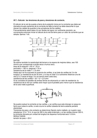Electricidad y Electrónica Industrial Subestaciones Eléctricas
Universidad Tecnológica de Puebla Página 27
III.7.- Calcular las tensiones de paso y tensiones de contacto.
El cálculo de la red de puesta a tierra de la estación inicia por la corriente que debe ser
drenada al suelo partiendo de la corriente de falla (a tierra) se debe descontar lo que
drenan los cables de guardia (y las armaduras de los cables).
Frecuentemente estos datos no son fáciles de lograr con suficiente precisión, es
conveniente entonces iniciar el cálculo de la red de tierra para un valor de corriente que se
adopta, fijemos 1 kA
DATOS
Se estima también la resistividad del terreno a la espera de mejores datos, sea 100
ohm/m que corresponde a arcilla seca o humus seco.
área de la estación = 65 m * 25 m
perímetro = 180 m; diagonal = 70 m
resistencia de la malla = 1.10 ohm
Hasta aquí se ha supuesto la ausencia de varillas, si se trata de varillas de 3 m de
longitud, su resistencia es de 30 ohm, y si hay en total 12 a suficiente distancia una de
otra (2 o 3 veces el largo, 9 m al menos entre cada dos).
resistencia de las varillas = 30 / 12 = 2.6 ohm
Si se considera el paralelo de ambas tierras se alcanzaría un valor de resistencia la
resistencia de la red con varillas será mayor que el paralelo pero menor que la resistencia
de la sola malla superficial.
Se puede evaluar la corriente en las varillas, y se verifica que este drenaje no seque la
tierra que rodea la varilla, si esto ocurre la varilla rodeada de tierra aislante perderá
efectividad.
Tensiones de paso y de contacto se determinan fijando cierto mallado, en nuestro caso
adoptamos 12 m * 9 m, lo que da 390 m de cable enterrado, y si las varillas drenan 300 A,
la corriente drenada por unidad de longitud de dispersor horizontal será 1.8 A/m.
RESULTADOS
tensión de paso = 29 V
 