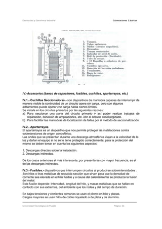 Electricidad y Electrónica Industrial Subestaciones Eléctricas
Universidad Tecnológica de Puebla Página 33
IV.-Accesorios (banco de capacitores, fusibles, cuchillas, apartarrayos, etc.)
IV.1.- Cuchillas Seccionadoras.- son dispositivos de maniobra capaces de interrumpir de
manera visible la continuidad de un circuito opera sin carga, pero con algunos
aditamentos puede operar con carga hasta ciertos límites.
Se instala en los circuitos primarios por las siguientes razones:
a) Para seccionar una parte del circuito primario y así poder realizar trabajos de
reparación, conexión de ampliaciones, etc. con el circuito desenergizado.
b) Para facilitar las maniobras de localización de fallas por el método de seccionalización.
IV.2.- Apartarrayos
El apartarrayos es un dispositivo que nos permite proteger las instalaciones contra
sobretensiones de origen atmosférico.
Las ondas que se presentan durante una descarga atmosférica viajan a la velocidad de la
luz y dañan el equipo si no se le tiene protegido correctamente; para la protección del
mismo se deben tomar en cuenta los siguientes aspectos:
1. Descargas directas sobre la instalación.
2. Descargas indirectas.
De los casos anteriores el más interesante, por presentarse con mayor frecuencia, es el
de las descargas indirectas.
IV.3.- Fusibles.- dispositivos que interrumpen circuitos al producirse sobreintensidades .
Son hilos o tiras metálicas de reducida sección que sirven para que la densidad de
corriente sea elevada en el hilo fusible y a causa del calentamiento se produzca la fusión
del metal.
Esta fusión depende: Intensidad, longitud del hilo, y masas metálicas que se hallan en
contacto con sus extremos, del ambiente que los rodea y del tiempo de duración.
En bajas tensiones y corrientes comunes se usan el plomo en hilo y placas.
Cargas mayores se usan hilos de cobre niquelado o de plata y de aluminio.
 