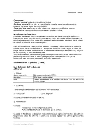 Electricidad y Electrónica Industrial Subestaciones Eléctricas
Universidad Tecnológica de Puebla Página 34
Parámetros:
Tensión nominal: valor de operación del fusible
Corriente nominal: Es el valor al cual el fusible no debe presentar calentamiento
excesivo y a la que opera tiempo indefinido.
Capacidad interruptiva: es el valor máximo de corriente que el fusible esta en
posibilidad de interrumpir siempre que opere a tensión nominal.
IV.4.- Banco de Capacitores
Consisten en bloques de condensadores manejados por contactores y protegidos por
interruptores termo magnéticos, dirigidos por un control automático que se inserta en los
circuitos para la mejora del factor de potencia en las instalaciones eléctricas con el objeto
de reducir el costo de la factura energética.
Para la instalación de los capacitores deberán tomarse en cuenta diversos factores que
influyen en su ubicación como lo son: La variación y distribución de cargas, el factor de
carga, tipo de motores, uniformidad en la distribución de la carga, la disposición y longitud
de los circuitos y la naturaleza del voltaje.
Se puede hacer una corrección del grupo de cargas conectando en los transformadores
primarios y secundarios de la planta, por ejemplo, en un dispositivo principal de
distribución o en una barra conductora de control de motores.
Saber Hacer en la practica (13 hrs.)
IV.5.- Selección de Conductores
a)Material:
♦ Cobre:
Suave o recocido Mayor conductividad (100%).
Semiduro 96.6% de conductividad
Duro Mayor resistencia a la tensión mecánica con un 96.1% de
conductividad.
♦ Aluminio:
Tiene ventaja sobre el cobre por su menor peso específico.
Al =2.70 g/cm3
Cu =8.89 g/cm3
Su conductividad eléctrica es de 61.3%.
b) Flexibilidad:
Se logra:
- Recociendo el material para suavizarlo.
- Aumentando el número de alambres que lo forman.
El grado de flexibilidad se designan mediante letras que representan la clase de cableado
las primeras letras del alfabeto se usan para cuerdas rígidas y las últimas para cuerdas
flexibles.
 