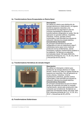 Electricidad y Electrónica Industrial Subestaciones Eléctricas
Universidad Tecnológica de Puebla Página 41
b).- Transformadores Secos Encapsulados en Resina Epoxi
Descripción:
Se utilizan en interior para distribución de
energía eléctrica en media tensión, en lugares
donde los espacios reducidos y los
requerimientos de seguridad en caso de
incendio imposibilitan la utilización de
transformadores refrigerados en aceite. Son de
aplicación en grandes edificios, hospitales,
industrias, minería, grandes centros
comerciales y toda actividad que requiera la
utilización intensiva de energía eléctrica.
Características Generales:
Su principal característica es que son
refrigerados en aire con aislamiento clase F,
utilizándose resina epoxi como medio de
protección de los arrollamientos, siendo
innecesario cualquier mantenimiento posterior a
la instalación. Se fabrican en potencias
normalizadas desde 100 hasta 2500 kVA,
tensiones primarias de 13.2, 15, 25, 33 y 35 kV
y frecuencias de 50 y 60 Hz.
c).- Transformadores Herméticos de Llenado Integral
Descripción:
Se utilizan en intemperie o interior para
distribución de energía eléctrica en media
tensión, siendo muy útiles en lugares donde los
espacios son reducidos. Son de aplicación en
zonas urbanas, industrias, minería,
explotaciones petroleras, grandes centros
comerciales y toda actividad que requiera la
utilización intensiva de energía eléctrica.
Características Generales:
Su principal característica es que al no llevar
tanque de expansión de aceite no necesita
mantenimiento, siendo esta construcción más
compacta que la tradicional. Se fabrican en
potencias normalizadas desde 100 hasta 1000
kVA, tensiones primarias de 13.2, 15, 25, 33 y
35 kV y frecuencias de 50 y 60 Hz.
d).-Transformadores Subterráneos
 
