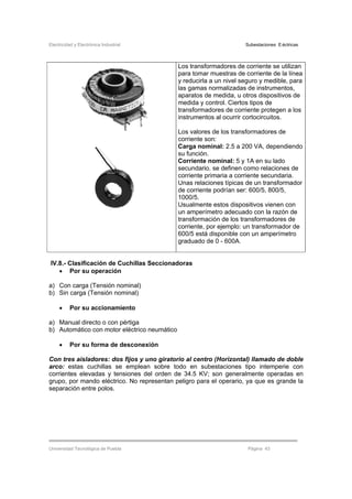 Electricidad y Electrónica Industrial Subestaciones Eléctricas
Universidad Tecnológica de Puebla Página 43
Los transformadores de corriente se utilizan
para tomar muestras de corriente de la línea
y reducirla a un nivel seguro y medible, para
las gamas normalizadas de instrumentos,
aparatos de medida, u otros dispositivos de
medida y control. Ciertos tipos de
transformadores de corriente protegen a los
instrumentos al ocurrir cortocircuitos.
Los valores de los transformadores de
corriente son:
Carga nominal: 2.5 a 200 VA, dependiendo
su función.
Corriente nominal: 5 y 1A en su lado
secundario. se definen como relaciones de
corriente primaria a corriente secundaria.
Unas relaciones típicas de un transformador
de corriente podrían ser: 600/5, 800/5,
1000/5.
Usualmente estos dispositivos vienen con
un amperímetro adecuado con la razón de
transformación de los transformadores de
corriente, por ejemplo: un transformador de
600/5 está disponible con un amperímetro
graduado de 0 - 600A.
IV.8.- Clasificación de Cuchillas Seccionadoras
• Por su operación
a) Con carga (Tensión nominal)
b) Sin carga (Tensión nominal)
• Por su accionamiento
a) Manual directo o con pértiga
b) Automático con motor eléctrico neumático
• Por su forma de desconexión
Con tres aisladores: dos fijos y uno giratorio al centro (Horizontal) llamado de doble
arco: estas cuchillas se emplean sobre todo en subestaciones tipo intemperie con
corrientes elevadas y tensiones del orden de 34.5 KV; son generalmente operadas en
grupo, por mando eléctrico. No representan peligro para el operario, ya que es grande la
separación entre polos.
 