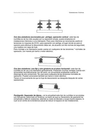 Electricidad y Electrónica Industrial Subestaciones Eléctricas
Universidad Tecnológica de Puebla Página 44
Con dos aisladores (accionados por pértiga), operación vertical .-este tipo de
cuchillas es de los más usuales por su operación simple, puede emplearse en
instalaciones interiores o a la intemperie. Para usos interiores se recomienda usarla en
tensiones no mayores de 23 KV, para operación con pértiga, el lugar donde se pare el
operario para efectuar la desconexión debe ser, de acuerdo con las normas de seguridad,
una madera con capa de hule.
Para montaje a la intemperie puede usarse en cualquiera de las tensiones " normales de
operación, con mando por barra o motor eléctrico.
Con dos aisladores: uno fijo y otro giratorio en el plano horizontal.- este tipo de
cuchillas es de uso a la intemperie generalmente. Presentan muchas ventajas cuando son
accionadas neumáticamente; por tal razón, es conveniente emplearlas cuando se
disponga de aire comprimido. Se usan para cualquiera de las tensiones normales de
operación. Pueden accionarse también por barra o motor eléctrico.
Tienen el inconveniente de que la hoja de desconexión se desajusta después de varias
operaciones.
Pantógrafo: Separador de tijeras..- en la actualidad este tipo de cuchillas no se emplea
con frecuencia, sobre todo en América. La razón es que su mecanismo de operación es
complicado y falla en ocasiones; además su costo es elevado y ocupa mucho espacio, lo
cual va en contra de la tendencia actual de reducir el espacio en las instalaciones.
 