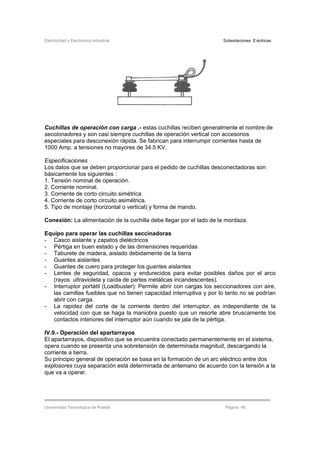 Electricidad y Electrónica Industrial Subestaciones Eléctricas
Universidad Tecnológica de Puebla Página 46
Cuchillas de operación con carga .- estas cuchillas reciben generalmente el nombre de
seccionadores y son casi siempre cuchillas de operación vertical con accesorios
especiales para desconexión rápida. Se fabrican para interrumpir corrientes hasta de
1000 Amp. a tensiones no mayores de 34.5 KV.
Especificaciones
Los datos que se deben proporcionar para el pedido de cuchillas desconectadoras son
básicamente los siguientes :
1. Tensión nominal de operación.
2. Corriente nominal.
3. Corriente de corto circuito simétrica
4. Corriente de corto circuito asimétrica.
5. Tipo de montaje (horizontal o vertical) y forma de mando.
Conexión: La alimentación de la cuchilla debe llegar por el lado de la mordaza.
Equipo para operar las cuchillas seccinadoras
- Casco aislante y zapatos dieléctricos
- Pértiga en buen estado y de las dimensiones requeridas
- Taburete de madera, aislado debidamente de la tierra
- Guantes aislantes
- Guantes de cuero para proteger los guantes aislantes
- Lentes de seguridad, opacos y endurecidos para evitar posibles daños por el arco
(rayos ultravioleta y caída de partes metálicas incandescentes).
- Interruptor portátil (Loadbuster): Permite abrir con cargas los seccionadores con aire,
las camillas fusibles que no tienen capacidad interruptiva y por lo tanto no se podrían
abrir con carga.
- La rapidez del corte de la corriente dentro del interruptor, es independiente de la
velocidad con que se haga la maniobra puesto que un resorte abre bruscamente los
contactos interiores del interruptor aún cuando se jala de la pértiga.
IV.9.- Operación del apartarrayos
El apartarrayos, dispositivo que se encuentra conectado permanentemente en el sistema,
opera cuando se presenta una sobretensión de determinada magnitud, descargando la
corriente a tierra.
Su principio general de operación se basa en la formación de un arc eléctrico entre dos
explosores cuya separación está determinada de antemano de acuerdo con la tensión a la
que va a operar.
 