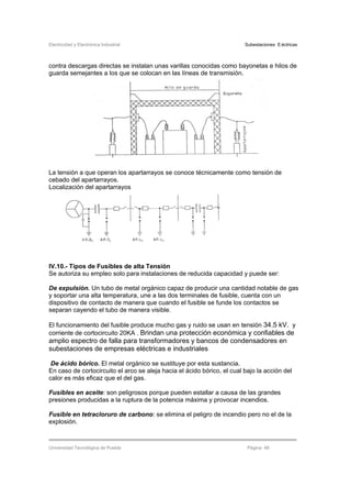 Electricidad y Electrónica Industrial Subestaciones Eléctricas
Universidad Tecnológica de Puebla Página 48
contra descargas directas se instalan unas varillas conocidas como bayonetas e hilos de
guarda semejantes a los que se colocan en las líneas de transmisión.
La tensión a que operan los apartarrayos se conoce técnicamente como tensión de
cebado del apartarrayos.
Localización del apartarrayos
IV.10.- Tipos de Fusibles de alta Tensión
Se autoriza su empleo solo para instalaciones de reducida capacidad y puede ser:
De expulsión. Un tubo de metal orgánico capaz de producir una cantidad notable de gas
y soportar una alta temperatura, une a las dos terminales de fusible, cuenta con un
dispositivo de contacto de manera que cuando el fusible se funde los contactos se
separan cayendo el tubo de manera visible.
El funcionamiento del fusible produce mucho gas y ruido se usan en tensión 34.5 kV. y
corriente de cortocircuito 20KA . Brindan una protección económica y confiables de
amplio espectro de falla para transformadores y bancos de condensadores en
subestaciones de empresas eléctricas e industriales
De ácido bórico. El metal orgánico se sustituye por esta sustancia.
En caso de cortocircuito el arco se aleja hacia el ácido bórico, el cual bajo la acción del
calor es más eficaz que el del gas.
Fusibles en aceite: son peligrosos porque pueden estallar a causa de las grandes
presiones producidas a la ruptura de la potencia máxima y provocar incendios.
Fusible en tetracloruro de carbono: se elimina el peligro de incendio pero no el de la
explosión.
 