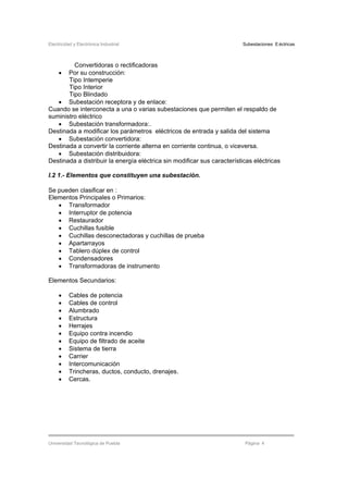Electricidad y Electrónica Industrial Subestaciones Eléctricas
Universidad Tecnológica de Puebla Página 4
Convertidoras o rectificadoras
• Por su construcción:
Tipo Intemperie
Tipo Interior
Tipo Blindado
• Subestación receptora y de enlace:
Cuando se interconecta a una o varias subestaciones que permiten el respaldo de
suministro eléctrico
• Subestación transformadora:.
Destinada a modificar los parámetros eléctricos de entrada y salida del sistema
• Subestación convertidora:
Destinada a convertir la corriente alterna en corriente continua, o viceversa.
• Subestación distribuidora:
Destinada a distribuir la energía eléctrica sin modificar sus características eléctricas
I.2 1.- Elementos que constituyen una subestación.
Se pueden clasificar en :
Elementos Principales o Primarios:
• Transformador
• Interruptor de potencia
• Restaurador
• Cuchillas fusible
• Cuchillas desconectadoras y cuchillas de prueba
• Apartarrayos
• Tablero dúplex de control
• Condensadores
• Transformadoras de instrumento
Elementos Secundarios:
• Cables de potencia
• Cables de control
• Alumbrado
• Estructura
• Herrajes
• Equipo contra incendio
• Equipo de filtrado de aceite
• Sistema de tierra
• Carrier
• Intercomunicación
• Trincheras, ductos, conducto, drenajes.
• Cercas.
 