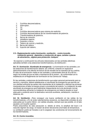 Electricidad y Electrónica Industrial Subestaciones Eléctricas
Universidad Tecnológica de Puebla Página 51
1. Cuchillas desconectadoras.
2. Interruptor.
3. TC.
4. TP.
5. Cuchillas desconectadoras para sistema de medición.
6. Cuchillas desconectadoras de los transformadores de potencia.
7. Transformadores de potencia.
8. Barras de conexión.
9. Aisladores soporte.
10. Conexión a tierra.
11. Tablero de control y medición.
12. Barras del tablero
13. Sujeción del tablero.
V.2.- Reglamentación sobre iluminación, ventilación , contra incendio,
instalación general, depósitos y conducción de agua, carteles o placas
de advertencia., objetos para protección. botiquín.
Se exponen a continuación los artículos relacionados con las centrales eléctricas
aplicables también a las estaciones transformadoras y de distribución :
Art. 31. Iluminación. Alumbrado de emergencia. -La iluminación en las centrales y en
las estaciones de transformación deberá. ser uniforme, evitando en especial el
deslumbramiento a los efectos de lectura de las escalas de los aparatos de los cuadros.
El valor de la iluminación media en las centrales y subcentrales será de 30 a 60 lux -
según los locales de que se trate e importancia de la central -, de conformidad con lo
establecido en el Reglamento de Iluminación en los Centros de Trabajo.
En las centrales y estaciones de transformación que exijan personal permanente para su
servicio y maniobra, deberá establecerse un alumbrado de emergencia que permita ver
con claridad suficiente las partes más importantes de la instalación y efectuar las primeras
manipulaciones al faltar la energía propia o procedente del exterior. La instalación de este
alumbrado de emergencia será totalmente independiente de la de alumbrado normal,
recomendándose alimentar la instalación de emergencia con batería situada en local
adecuado y pudiendo servir la destinada a servicios auxiliares, señalización, mandos a
distancia, etc.
Art. 32. Ventilación. -Para conseguir una buena ventilación en las celdas de los
transformadores, a fin de evitar calentamientos excesivos, se dispondrán entradas de aire
adecuadas por la parte inferior, con salidas situadas, siempre que sea posible, en el lado
opuesto y en la parte superior .
Podrá prescindirse de esta precaución si, debido al clima, la amplitud del local o el
reducido régimen de carga, no fuesen de temer elevaciones anormales de temperatura.
La ventilación podrá ser forzada si así lo exigiesen las condiciones de funcionamiento de
los transformadores.
Art. 33. Contra incendios.
 