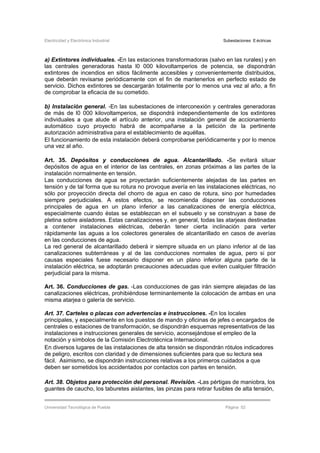 Electricidad y Electrónica Industrial Subestaciones Eléctricas
Universidad Tecnológica de Puebla Página 52
a) Extintores individuales. -En las estaciones transformadoras (salvo en las rurales) y en
las centrales generadoras hasta l0 000 kilovoltamperios de potencia, se dispondrán
extintores de incendios en sitios fácilmente accesibles y convenientemente distribuidos,
que deberán revisarse periódicamente con el fin de mantenerlos en perfecto estado de
servicio. Dichos extintores se descargarán totalmente por lo menos una vez al año, a fin
de comprobar la eficacia de su cometido.
b) Instalación general. -En las subestaciones de interconexión y centrales generadoras
de más de l0 000 kilovoltamperios, se dispondrá independientemente de los extintores
individuales a que alude el artículo anterior, una instalación general de accionamiento
automático cuyo proyecto habrá de acompañarse a la petición de la pertinente
autorización administrativa para el establecimiento de aquéllas.
El funcionamiento de esta instalación deberá comprobarse periódicamente y por lo menos
una vez al año.
Art. 35. Depósitos y conducciones de agua. Alcantarillado. -Se evitará situar
depósitos de agua en el interior de las centrales, en zonas próximas a las partes de la
instalación normalmente en tensión.
Las conducciones de agua se proyectarán suficientemente alejadas de las partes en
tensión y de tal forma que su rotura no provoque avería en las instalaciones eléctricas, no
sólo por proyección directa del chorro de agua en caso de rotura, sino por humedades
siempre perjudiciales. A estos efectos, se recomienda disponer las conducciones
principales de agua en un plano inferior a las canalizaciones de energía eléctrica,
especialmente cuando éstas se establezcan en el subsuelo y se construyan a base de
pletina sobre aisladores. Estas canalizaciones y, en general, todas las atarjeas destinadas
a contener instalaciones eléctricas, deberán tener cierta inclinación para verter
rápidamente las aguas a los colectores generales de alcantarillado en casos de averías
en las conducciones de agua.
La red general de alcantarillado deberá ir siempre situada en un plano inferior al de las
canalizaciones subterráneas y al de las conducciones normales de agua, pero si por
causas especiales fuese necesario disponer en un plano inferior alguna parte de la
instalación eléctrica, se adoptarán precauciones adecuadas que eviten cualquier filtración
perjudicial para la misma.
Art. 36. Conducciones de gas. -Las conducciones de gas irán siempre alejadas de las
canalizaciones eléctricas, prohibiéndose terminantemente la colocación de ambas en una
misma atarjea o galería de servicio.
Art. 37. Carteles o placas con advertencias e instrucciones. -En los locales
principales, y especialmente en los puestos de mando y oficinas de jefes o encargados de
centrales o estaciones de transformación, se dispondrán esquemas representativos de las
instalaciones e instrucciones generales de servicio, aconsejándose el empleo de la
notación y símbolos de la Comisión Electrotécnica Internacional.
En diversos lugares de las instalaciones de alta tensión se dispondrán rótulos indicadores
de peligro, escritos con claridad y de dimensiones suficientes para que su lectura sea
fácil. Asimismo, se dispondrán instrucciones relativas a los primeros cuidados a que
deben ser sometidos los accidentados por contactos con partes en tensión.
Art. 38. Objetos para protección del personal. Revisión. -Las pértigas de maniobra, los
guantes de caucho, los taburetes aislantes, las pinzas para retirar fusibles de alta tensión,
 