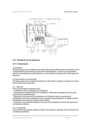 Electricidad y Electrónica Industrial Subestaciones Eléctricas
Universidad Tecnológica de Puebla Página 54
V.4.- Tramitación de los proyectos
V.4.1. Anteproyecto
a).-Finalidad
El anteproyecto de una instalación de alta tensión podrá utilizarse para la tramitación de la
correspondiente autorización por parte de la Administración, caso de que el solicitante
estime la necesidad de su presentación con anterioridad a la preparación del Proyecto de
Ejecución.
b).-Documentos que comprende
El anteproyecto de una instalación eléctrica de alta tensión constara, en general, al menos
de los documentos siguientes:
b.1.- Memoria
El documento Memoria deberá incluir:
* Justificación de la necesidad de la instalación.
* Indicación del emplazamiento de la instalación, señalando la calificación de uso de la
zona de dicho emplazamiento.
* Descripción del conjunto de la instalación con indicación de las características
principales de la misma, señalando que se cumplirá lo preceptuado en la reglamentación
del Ministerio de Industria y Energía que la afecte.
* Indicación de las diversas etapas en que se prevé la puesta en servicio del conjunto de
la instalación eléctrica.
b.2.- Presupuesto
El documento presupuesto deberá contener una valoración estimada de los elementos de
la instalación eléctrica.
 