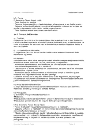 Electricidad y Electrónica Industrial Subestaciones Eléctricas
Universidad Tecnológica de Puebla Página 55
b.3.- Planos
El documento Planos deberá incluir:
* Plano de situación prevista.
* Esquema de interconexión con las instalaciones adyacentes de la red de alta tensión.
* Esquema unifilar simplificado del conjunto de la instalación, indicando, en su caso, las
ampliaciones previstas, así como las instalaciones existentes.
* Plano de planta general y secciones mas significativas.
V.4.2. Proyecto de Ejecución
a).- Finalidad
Proyecto de Ejecución es el documento básico para la realización de la obra. Contendrá
los datos necesarios para que la instalación quede definida técnica y económicamente, de
forma tal que pueda ser ejecutada bajo la dirección de un técnico competente distinto al
autor del proyecto.
b).- Documentos que comprende
El Proyecto de Ejecución de una instalación eléctrica de alta tensión constará de los
documentos siguientes:
b.1 Memoria
En la memoria se darán todas las explicaciones e informaciones precisas para la correcta
dirección de la obra, incluirá los cálculos justificativos y comprenderá:
* Justificación de la necesidad de la instalación, en caso de solicitar su autorización.
* Indicación del emplazamiento de la instalación.
* Descripción de la misma, señalando sus características, así como las de los principales
elementos que se prevé utilizar.
* Justificación de que en el conjunto de la instalación se cumple la normativa que se
establece en la Reglamentación de Industria y Energía.
Cuando de acuerdo con lo dispuesto en el artículo 10 del Reglamento, se propongan
soluciones que no cumplan exactamente las prescripciones del mismo deberá efectuarse
justificación detallada de la solución propuesta.
b.2 Pliego de condiciones técnicas.
El pliego de condiciones técnicas contendrá la información necesaria para definir los
materiales, aparatos y equipos y su correcto montaje.
b.3 Presupuesto.
El documento Presupuesto deberá constar de:
*Mediciones.
*Presupuestos parciales de los elementos y equipos de la instalación que va a realizarse.
*Presupuesto general, resumen del conjunto de los presupuestos parciales.
b.4 El documento Planos deberá incluir:
* Planos de situación incluyendo los accesos al lugar de la instalación.
* Esquema unifilar de la instalación con indicación de las características principales de los
elementos fundamentales que la integran.
* Plano o planos generales en planta y alzado suficientemente amplios, a escalas,
convenientes y con indicación de las cotas esenciales, poniendo de manifiesto el
emplazamiento y la disposición de las maquinas, aparatos y conexiones
principales.
 