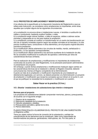 Electricidad y Electrónica Industrial Subestaciones Eléctricas
Universidad Tecnológica de Puebla Página 56
V.4.3. PROYECTOS DE AMPLIACIONES Y MODIFICACIONES
A los efectos de lo especificado en la disposición transitoria del Reglamento a que se
refiere esta Instrucción, se consideran como ampliaciones no importantes, entre otras,
aquellas que cumplan alguna de las siguientes circunstancias:
a) La ampliación no provoca obras o instalaciones nuevas, ni tendidos o sustitución de
cables o conductores, bastando sustituir fusibles, o relés.
b) La ampliación exige colocar fusibles, o relés en espacios, celdas o cabinas vacías
previstas y preparadas en su día para realizar la ampliación.
c) La ampliación consiste en sustituir un transformador en un centro de transformación por
otro de un tamaño inmediato superior según las escalas normales en el mercado y no sea
preciso modificar barra, conductores ni otros elementos y en el proyecto original estuviera
prevista la ampliación.
d) La modificación afecta solamente a los circuitos de medida, mando, señalización o
protección, o a los aparatos correspondientes.
e) La modificación afecta solamente a los servicios auxiliares de la instalación de alta.
No se considera modificación la sustitución de aparatos o elementos por otros de
características técnicas similares.
Para la realización de ampliaciones y modificaciones no importantes de instalaciones
construidas de acuerdo con este Reglamento, no se precisará autorización administrativa
ni presentación de proyecto.
Sin embargo, cuando dichas ampliaciones o modificaciones impliquen algún cambio en
las características técnicas de la instalación o afecten al Registro Industrial, deberán
comunicarse las mismas al Órgano competente de la Administración.
Cuando se trate de la ampliación o modificación importante de una instalación ya
debidamente legalizada y en servicio, se deberá presentar a la Administración un proyecto
de ampliación o modificación que recoja los conceptos que se indican en el punto 2, y en
el que se justifiquen la necesidad de la ampliación o modificación en cuestión.
Saber Hacer en la practica (12 hrs.)
V.5.- Diseñar instalaciones de subestaciones tipo interior e intemperie
Normas para el proyecto
Los proyectos de subestaciones deberán comprender memorias, planos y presupuestos,
de acuerdo con el siguiente arreglo :
1. Objetivo de la instalación.
2. Descripción detallada de la instalación.
3. Cálculos adoptados y detalles.
4. Presupuestos parciales y global de la obra.
5. Planos elaborados.
PLANOS PRINCIPALES A ELABORAR EN EL PROYECTO DE UNA SUBESTACIÓN
a) Diagrama unifilar.
Tiene por objeto indicar la forma de conexión de la subestación y señalar las
características de los elementos que la constituyen, tales como capacidades de
transformadores de potencia, generadores, interruptores, etc. Por otra parte, el
 