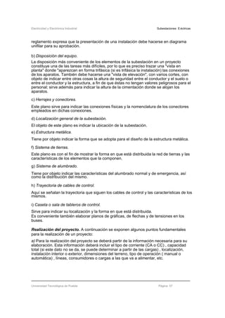 Electricidad y Electrónica Industrial Subestaciones Eléctricas
Universidad Tecnológica de Puebla Página 57
reglamento expresa que la presentación de una instalación debe hacerse en diagrama
unifilar para su aprobación.
b) Disposición del equipo.
La disposición más conveniente de los elementos de la subestación en un proyecto
constituye una de las tareas más difíciles, por lo que es preciso trazar una "vista en
planta" donde "aparezcan en forma trifásica (si es trifásica la instalación) las conexiones
de los aparatos. También debe hacerse una "vista de elevación", con varios cortes, con
objeto de indicar entre otras cosas la altura de seguridad entre el conductor y el suelo o
entre el conductor y la estructura, a fin de que éstas no tengan valores peligrosos para el
personal; sirve además para indicar la altura de la cimentación donde se alojan los
aparatos.
c) Herrajes y conectores.
Este plano sirve para indicar las conexiones físicas y la nomenclatura de los conectores
empleados en dichas conexiones.
d) Localización general de la subestación.
El objeto de este plano es indicar la ubicación de la subestación.
e) Estructura metálica.
Tiene por objeto indicar la forma que se adopta para el diseño de la estructura metálica.
f) Sistema de tierras.
Este plano es con el fin de mostrar la forma en que está distribuida la red de tierras y las
características de los elementos que la componen.
g) Sistema de alumbrado.
Tiene por objeto indicar las características del alumbrado normal y de emergencia, así
como la distribución del mismo.
h) Trayectoria de cables de control.
Aquí se señalan la trayectoria que siguen los cables de control y las características de los
mismos.
i) Caseta o sala de tableros de control.
Sirve para indicar su localización y la forma en que está distribuida.
Es conveniente también elaborar planos de gráficas, de flechas y de tensiones en los
buses.
Realización del proyecto. A continuación se exponen algunos puntos fundamentales
para la realización de un proyecto:
a) Para la realización del proyecto se deberá partir de la información necesaria para su
elaboración. Esta información deberá incluir el tipo de corriente (CA o CC) , capacidad
total (si este dato no se da, se puede determinar a partir de las cargas) , localización,
instalación interior o exterior, dimensiones del terreno, tipo de operación ( manual o
automática) , líneas, consumidores o cargas a las que va a alimentar, etc.
 