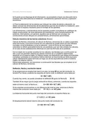 Electricidad y Electrónica Industrial Subestaciones Eléctricas
Universidad Tecnológica de Puebla Página 58
b) Cuando ya se disponga de tal información, se procederá a hacer una discusión de la
conexión más adecuada de la instalación, considerando operación técnica y operación
económica.
c) Para la elaboración de los planos que indiquen las vistas de planta y elevación, se
deben conocer las dimensiones de los elementos que han de constituir la instalación, para
determinar el espacio necesario para el montaje de los aparatos.
Las dimensiones y características de los aparatos pueden consultarse en catálogos de
casas constructoras; de otros elementos de importancia, como transformadores de
potencia, interruptores y en general, aquellos que se fabrican por encargo, los
constructores envían dibujos con características y dimensiones aproximadas.
Cálculo mecánico de las barras colectoras (Buses)
Cálculo de flechas y tensiones. El cálculo de flechas y tensiones de un cable suspendido
entre dos torres y que toma la forma de una catenaria se puede hacer por dos métodos
normales: el de la parábola o el de la catenaria ; como la forma de una catenaria
extendida no difiere apreciablemente de una parábola y por ser más simples los cálculos,
en el caso de las subestaciones eléctricas se usan las fórmulas de la parábola.
Con el objeto de no perder exactitud en los cálculos, las literales que a continuación se
dan y que nos permiten obtener los valores mínimos de un problema determinado,
aparecen en el sistema inglés. En México existe una disposición que obliga al proyectista
a emplear cantidades en el sistema métrico decimal; se recomienda por tanto que para
utilizar debidamente estas fórmulas se haga uso de las equivalencias entre el sistema
inglés y el sistema métrico.
Hecha esta aclaración, se mencionan a continuación las literales que se emplean en el
cálculo de flechas y tensiones.
Deflexión, flecha y oscilación lateral
Si se proporciona la longitud del claro L en pies, la carga W por pie del conductor, la
tensión F en libras y estando los soportes al mismo nivel, la deflexión viene dada por:
D = WL2
/ (8F)
Cuando hay viento, se puede considerar la deflexión D igual a la flecha S. D = S
También W es mayor que la carga vertical V en libras y entonces, cuando los soportes
están al mismo nivel, la flecha es : S = VD / W = VL2
/ (8F)
Si los soportes se encuentran a una diferencia del nivel en pies, entonces la flecha
máxima del conductor viene dada por: SI
= S ( I – e / 45 ) pies
La distancia horizontal del punto mas bajo del conductor al soporte inferior es :
LI
= L/2 ( I – e / 45 ) pies
El desplazamiento lateral máximo del punto medio del conductor es:
Z = hD / W = hL2
/ (8F)
 