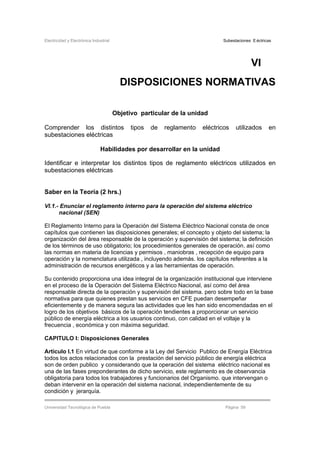 Electricidad y Electrónica Industrial Subestaciones Eléctricas
Universidad Tecnológica de Puebla Página 59
VI
DISPOSICIONES NORMATIVAS
Objetivo particular de la unidad
Comprender los distintos tipos de reglamento eléctricos utilizados en
subestaciones eléctricas
Habilidades por desarrollar en la unidad
Identificar e interpretar los distintos tipos de reglamento eléctricos utilizados en
subestaciones eléctricas
Saber en la Teoría (2 hrs.)
VI.1.- Enunciar el reglamento interno para la operación del sistema eléctrico
nacional (SEN)
El Reglamento Interno para la Operación del Sistema Eléctrico Nacional consta de once
capítulos que contienen las disposiciones generales; el concepto y objeto del sistema; la
organización del área responsable de la operación y supervisión del sistema; la definición
de los términos de uso obligatorio; los procedimientos generales de operación. así como
las normas en materia de licencias y permisos , maniobras , recepción de equipo para
operación y la nomenclatura utilizada , incluyendo además. los capítulos referentes a la
administración de recursos energéticos y a las herramientas de operación.
Su contenido proporciona una idea integral de la organización institucional que interviene
en el proceso de la Operación del Sistema Eléctrico Nacional, así como del área
responsable directa de la operación y supervisión del sistema. pero sobre todo en la base
normativa para que quienes prestan sus servicios en CFE puedan desempeñar
eficientemente y de manera segura las actividades que les han sido encomendadas en el
logro de los objetivos básicos de la operación tendientes a proporcionar un servicio
público de energía eléctrica a los usuarios continuo, con calidad en el voltaje y la
frecuencia , económica y con máxima seguridad.
CAPITULO I: Disposiciones Generales
Articulo I.1 En virtud de que conforme a la Ley del Servicio Publico de Energía Eléctrica
todos los actos relacionados con la prestación del servicio público de energía eléctrica
son de orden publico y considerando que la operación del sistema eléctrico nacional es
una de las fases preponderantes de dicho servicio, este reglamento es de observancia
obligatoria para todos los trabajadores y funcionarios del Organismo. que intervengan o
deban intervenir en la operación del sistema nacional, independientemente de su
condición y jerarquía.
 