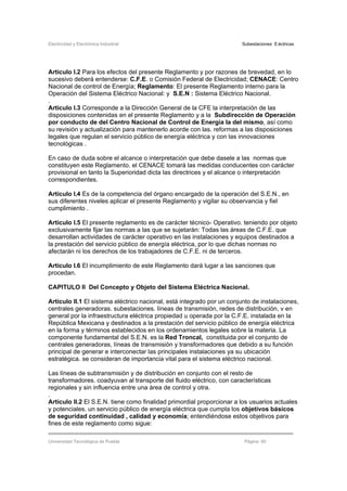Electricidad y Electrónica Industrial Subestaciones Eléctricas
Universidad Tecnológica de Puebla Página 60
Articulo I.2 Para los efectos del presente Reglamento y por razones de brevedad, en lo
sucesivo deberá entenderse: C.F.E. o Comisión Federal de Electricidad; CENACE: Centro
Nacional de control de Energía; Reglamento: El presente Reglamento interno para la
Operación del Sistema Eléctrico Nacional: y S.E.N : Sistema Eléctrico Nacional.
.
Articulo I.3 Corresponde a la Dirección General de la CFE la interpretación de las
disposiciones contenidas en el presente Reglamento y a la Subdirección de Operación
por conducto de del Centro Nacional de Control de Energía la del mismo, así como
su revisión y actualización para mantenerlo acorde con las. reformas a las disposiciones
legales que regulan el servicio público de energía eléctrica y con las innovaciones
tecnológicas .
En caso de duda sobre el alcance o interpretación que debe dasele a las normas que
constituyen este Reglamento. el CENACE tomará las medidas conducentes con carácter
provisional en tanto la Superioridad dicta las directrices y el alcance o interpretación
correspondientes.
Articulo I.4 Es de la competencia del órgano encargado de la operación del S.E.N., en
sus diferentes niveles aplicar el presente Reglamento y vigilar su observancia y fiel
cumplimiento .
Articulo I.5 El presente reglamento es de carácter técnico- Operativo. teniendo por objeto
exclusivamente fijar las normas a las que se sujetarán: Todas las áreas de C.F.E. que
desarrollan actividades de carácter operativo en las instalaciones y equipos destinados a
la prestación del servicio público de energía eléctrica, por lo que dichas normas no
afectarán ni los derechos de los trabajadores de C.F.E. ni de terceros.
Articulo I.6 El incumplimiento de este Reglamento dará lugar a las sanciones que
procedan.
CAPITULO II Del Concepto y Objeto del Sistema Eléctrica Nacional.
Articulo II.1 El sistema eléctrico nacional, está integrado por un conjunto de instalaciones,
centrales generadoras. subestaciones. líneas de transmisión, redes de distribución, v en
general por la infraestructura eléctrica propiedad u operada por la C.F.E. instalada en la
República Mexicana y destinados a la prestación del servicio público de energía eléctrica
en la forma y términos establecidos en los ordenamientos legales sobre la materia. La
componente fundamental del S.E.N. es la Red Troncal, constituida por el conjunto de
centrales generadoras, líneas de transmisión y transformadores que debido a su función
principal de generar e interconectar las principales instalaciones ya su ubicación
estratégica. se consideran de importancia vital para el sistema eléctrico nacional.
Las líneas de subtransmisión y de distribución en conjunto con el resto de
transformadores. coadyuvan al transporte del fluido eléctrico, con características
regionales y sin influencia entre una área de control y otra.
.
Articulo II.2 El S.E.N. tiene como finalidad primordial proporcionar a los usuarios actuales
y potenciales. un servicio público de energía eléctrica que cumpla los objetivos básicos
de seguridad continuidad , calidad y economía; entendiéndose estos objetivos para
fines de este reglamento como sigue:
 